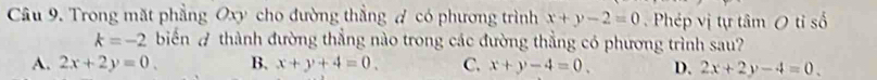 Trong mặt phẳng Oxy cho đường thẳng # có phương trình x+y-2=0 Phép vị tự tâm O tỉ số
k=-2 biển A thành đường thắng nào trong các đường thắng có phương trình sau?
A. 2x+2y=0. B. x+y+4=0. C. x+y-4=0. D. 2x+2y-4=0.