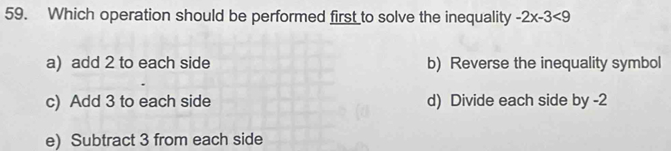 Which operation should be performed first to solve the inequality -2x-3<9</tex>
a) add 2 to each side b) Reverse the inequality symbol
c) Add 3 to each side d) Divide each side by -2
e) Subtract 3 from each side