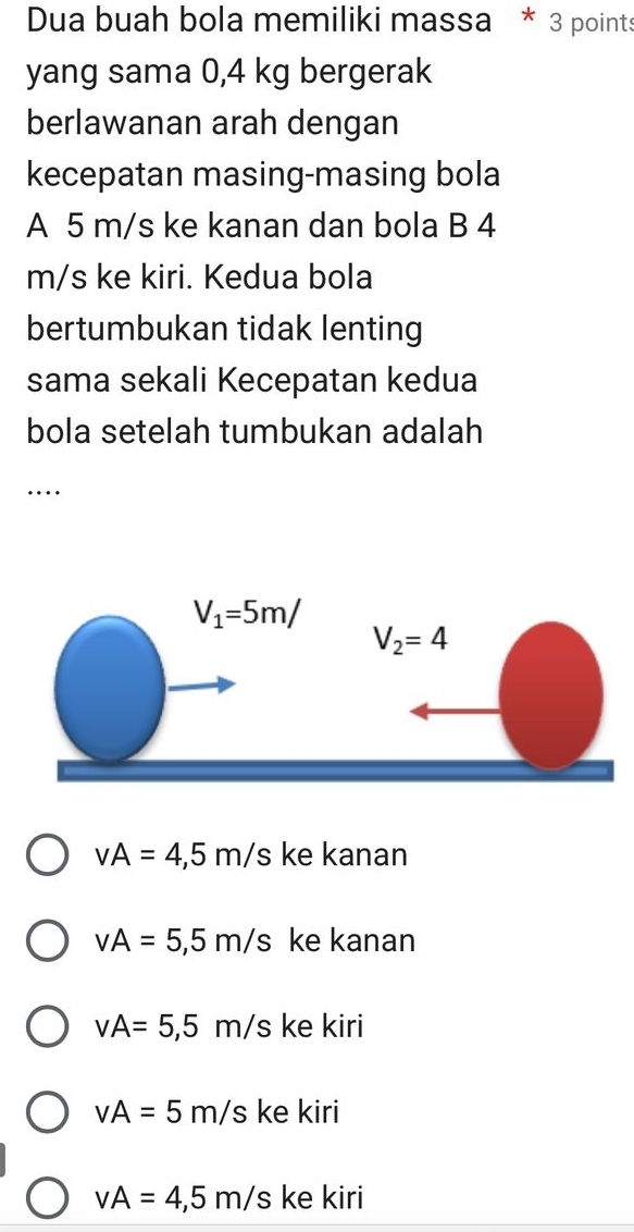 Dua buah bola memiliki massa * 3 points
yang sama 0,4 kg bergerak
berlawanan arah dengan
kecepatan masing-masing bola
A 5 m/s ke kanan dan bola B 4
m/s ke kiri. Kedua bola
bertumbukan tidak lenting
sama sekali Kecepatan kedua
bola setelah tumbukan adalah
…
vA=4,5m/s ke kanan
vA=5,5m/s ke kanan
vA=5,5m/s s ke kiri
vA=5m/s ke kiri
vA=4,5m/s ke kiri