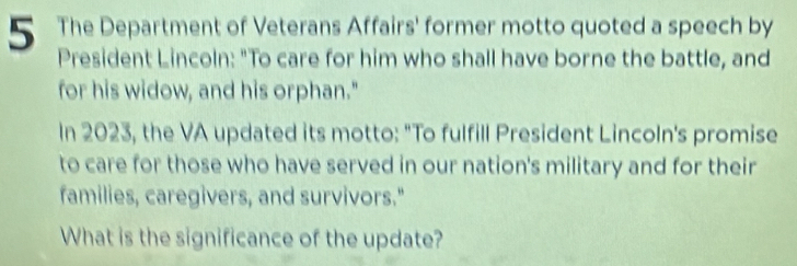 The Department of Veterans Affairs' former motto quoted a speech by 
President Lincoln: "To care for him who shall have borne the battle, and 
for his widow, and his orphan." 
In 2023, the VA updated its motto: "To fulfill President Lincoln's promise 
to care for those who have served in our nation's military and for their 
families, caregivers, and survivors." 
What is the significance of the update?