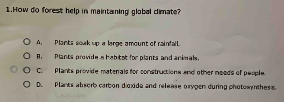 How do forest help in maintaining global climate?
A. Plants soak up a large amount of rainfall.
B. Plants provide a habitat for plants and animals.
C. Plants provide materials for constructions and other needs of people.
D. Plants absorb carbon dioxide and release oxygen during photosynthesis.