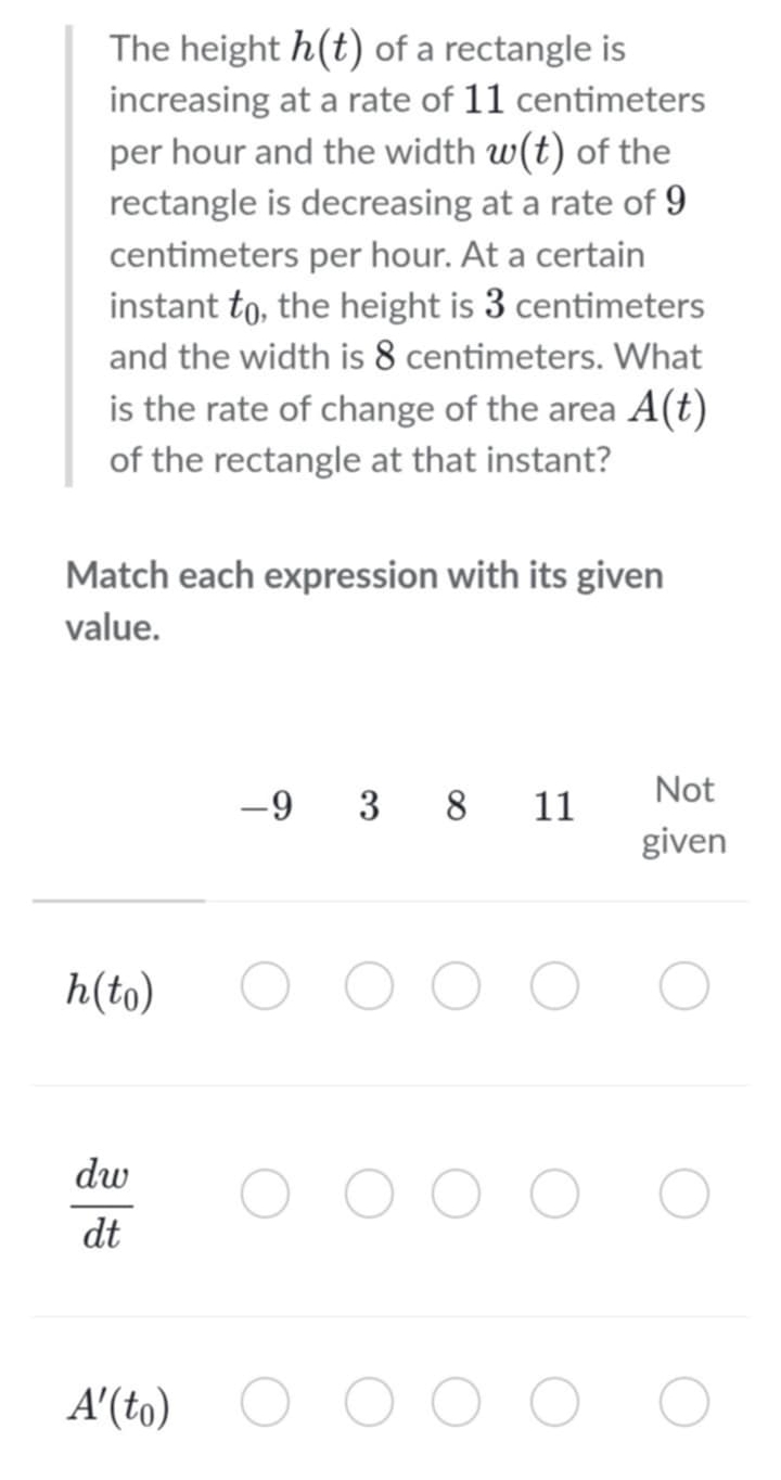 The height h(t) of a rectangle is
increasing at a rate of 11 centimeters
per hour and the width w(t) of the
rectangle is decreasing at a rate of 9
centimeters per hour. At a certain
instant t, the height is 3 centimeters
and the width is 8 centimeters. What
is the rate of change of the area A(t)
of the rectangle at that instant?
Match each expression with its given
value.
-9 3 8 11 Not
given
h(t_0)
 dw/dt 
A'(t_0)