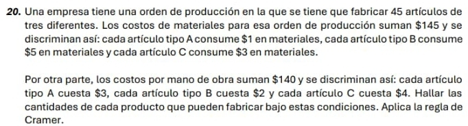 Una empresa tiene una orden de producción en la que se tiene que fabricar 45 artículos de 
tres diferentes. Los costos de materiales para esa orden de producción suman $145 y se 
discriminan así: cada artículo tipo A consume $1 en materiales, cada artículo tipo B consume
$5 en materiales y cada artículo C consume $3 en materiales. 
Por otra parte, los costos por mano de obra suman $140 y se discriminan así: cada artículo 
tipo A cuesta $3, cada artículo tipo B cuesta $2 y cada artículo C cuesta $4. Hallar las 
cantidades de cada producto que pueden fabricar bajo estas condiciones. Aplica la regla de 
Cramer.