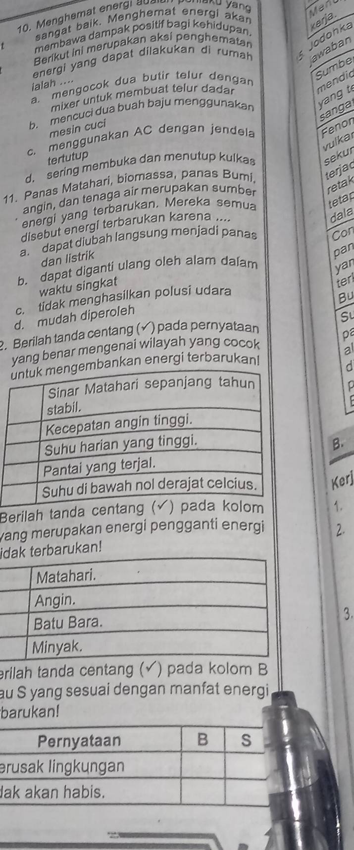 Menghemat energi au
Menl
sangat baik. Menghemat energi akan
membawa dampak positif bagi kehidupan.
energi yang dapat dilakukan di rumah Jodohka k e rja.
awaban
Berikut ini merupakan aksi penghematan
Sumbe
ialah ....
a. mengocok dua butir telur dengan
mendic
b. mencuci dua buah baju menggunakan
yang t
mixer untuk membuat telur dadar
sanga
c. menggunakan AC dengan jendela
Fenon
mesin cuci
vulkar
tertutup
d. sering membuka dan menutup kulkas
sekur
11. Panas Matahari, biomassa, panas Bumi,
terjac
angin, dan tenaga air merupakan sumber
retak
energi yang terbarukan, Mereka semua
tetap
disebut energi terbarukan karena ....
dala
a. dapat diubah langsung menjadi panas
Con
dan listrik
pan
b. dapat diganti ulang oleh alam dalam
yan
waktu singkat
ter
c. tidak menghasilkan polusi udara
Bu
d. mudah diperoleh
2. Berilah tanda centang (√) pada pernyataan Su
pa
yang benar mengenai wilayah yang cocok
ankan energi terbarukan! al
d
D
B.
Kerj
Berilah tanda c
1.
yang merupakan energi pengganti energi
iterbarukan! 2.
3.
erilah tanda centang (√) pada kolom B
au S yang sesuai dengan manfat energi
barukan!
e
l