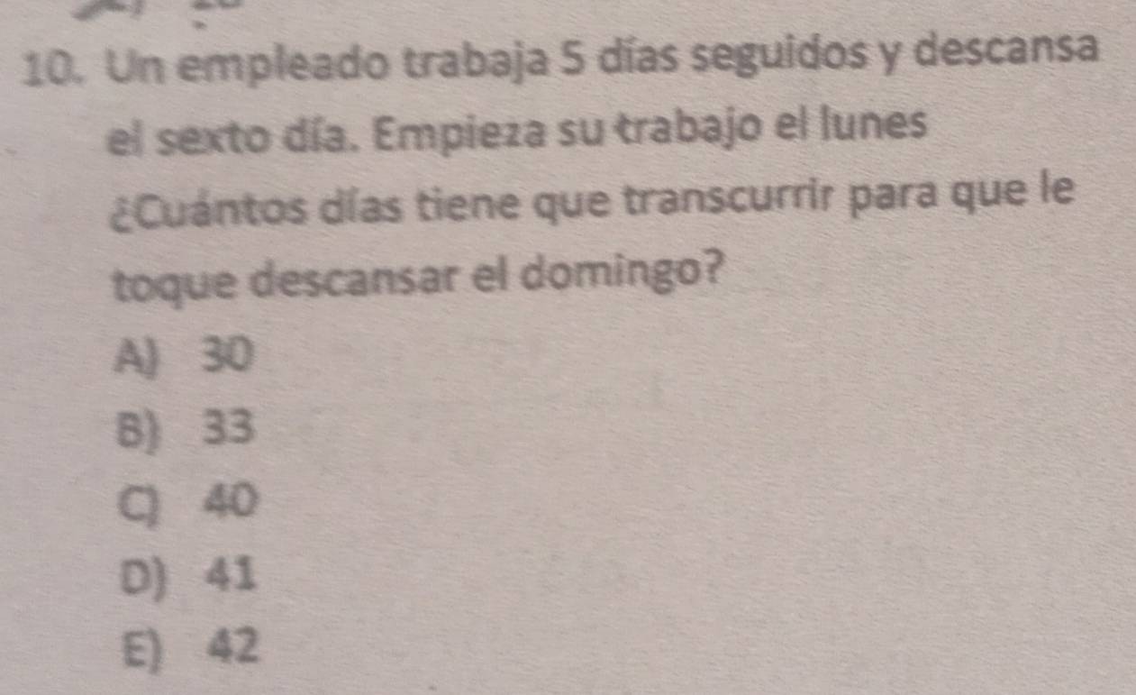 Un empleado trabaja 5 días seguidos y descansa
el sexto día. Empieza su trabajo el lunes
¿Cuántos días tiene que transcurrir para que le
toque descansar el domingo?
A) 30
B) 33
C) 40
D) 41
E) 42