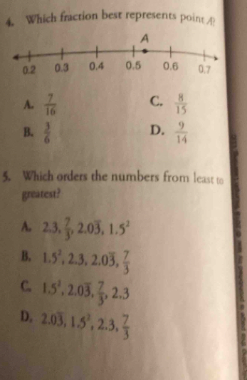 Which fraction best represents point ?
C.
A.  7/16   8/15 
D.
B.  3/6   9/14 
5. Which orders the numbers from least to
greatest?
A. 2.3,  7/3 , 2.0overline 3, 1.5^2
B. 1.5^2, 2.3, 2.0overline 3,  7/3 
C. 1.5^2, 2.0overline 3,  7/3 , 2.3
D. 2.0overline 3, 1.5^2, 2.3,  7/3 