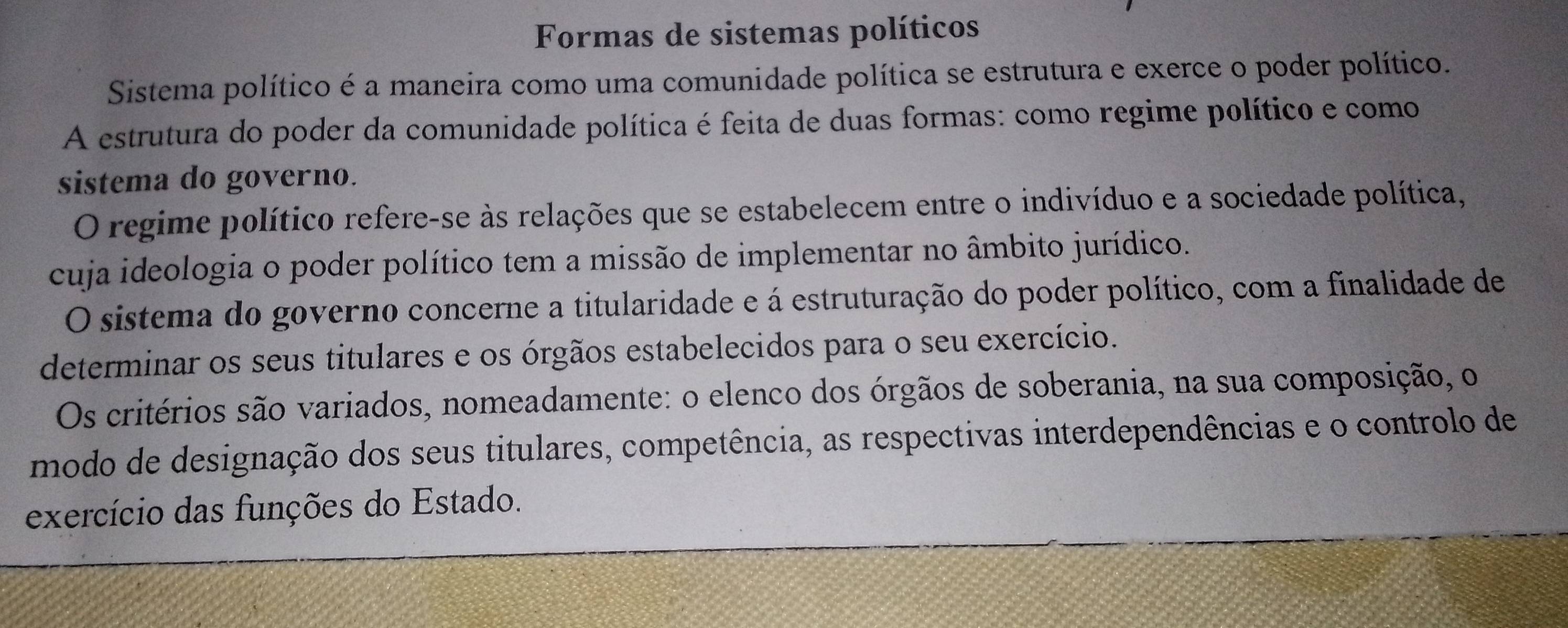 Formas de sistemas políticos 
Sistema político é a maneira como uma comunidade política se estrutura e exerce o poder político. 
A estrutura do poder da comunidade política é feita de duas formas: como regime político e como 
sistema do governo. 
O regime político refere-se às relações que se estabelecem entre o indivíduo e a sociedade política, 
cuja ideologia o poder político tem a missão de implementar no âmbito jurídico. 
O sistema do governo concerne a titularidade e á estruturação do poder político, com a finalidade de 
determinar os seus titulares e os órgãos estabelecidos para o seu exercício. 
Os critérios são variados, nomeadamente: o elenco dos órgãos de soberania, na sua composição, o 
modo de designação dos seus titulares, competência, as respectivas interdependências e o controlo de 
exercício das funções do Estado.