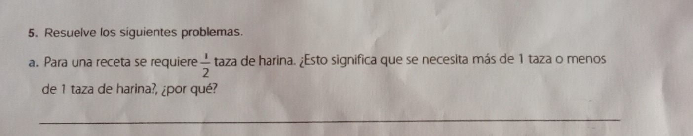 Resuelve los siguientes problemas. 
a. Para una receta se requiere  1/2  taza de harina. ¿Esto significa que se necesita más de 1 taza o menos 
de 1 taza de harina?, ¿por qué? 
_