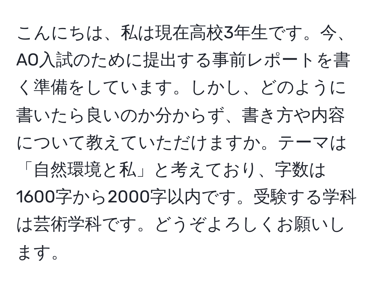 こんにちは、私は現在高校3年生です。今、AO入試のために提出する事前レポートを書く準備をしています。しかし、どのように書いたら良いのか分からず、書き方や内容について教えていただけますか。テーマは「自然環境と私」と考えており、字数は1600字から2000字以内です。受験する学科は芸術学科です。どうぞよろしくお願いします。