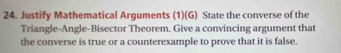 Justify Mathematical Arguments (1)(G) State the converse of the 
Triangle-Angle-Bisector Theorem. Give a convincing argument that 
the converse is true or a counterexample to prove that it is false.