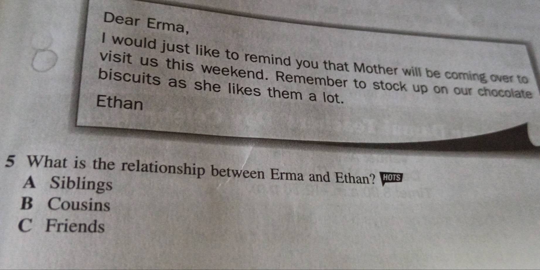 Dear Erma,
I would just like to remind you that Mother will be coming over to
visit us this weekend. Remember to stock up on our chocolate
biscuits as she likes them a lot.
Ethan
5 What is the relationship between Erma and Ethan? HOTS
A Siblings
B Cousins
C Friends