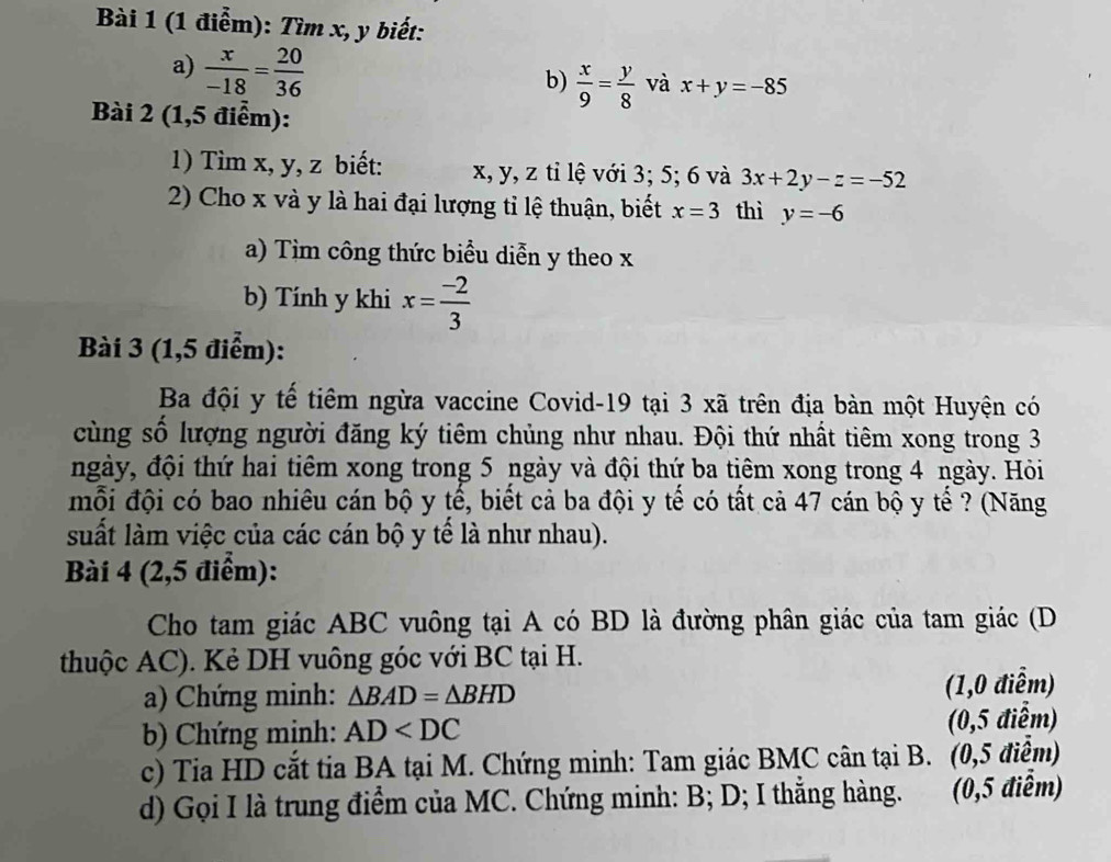 Tìm x, y biết: 
a)  x/-18 = 20/36 
b)  x/9 = y/8  và x+y=-85
Bài 2 (1,5 điểm): 
1) Tìm x, y, z biết: x, y, z tỉ lệ với 3; 5; 6 và 3x+2y-z=-52
2) Cho x và y là hai đại lượng tỉ lệ thuận, biết x=3 thì y=-6
a) Tìm công thức biểu diễn y theo x
b) Tính y khi x= (-2)/3 
Bài 3 (1,5 điểm): 
Ba đội y tế tiêm ngừa vaccine Covid-19 tại 3 xã trên địa bàn một Huyện có 
cùng số lượng người đăng ký tiêm chủng như nhau. Đội thứ nhất tiêm xong trong 3
ngày, đội thứ hai tiêm xong trong 5 ngày và đội thứ ba tiêm xong trong 4 ngày. Hỏi 
mỗi đội có bao nhiêu cán bộ y tế, biết cả ba đội y tế có tất cả 47 cán bộ y tế ? (Năng 
suất làm việc của các cán bộ y tể là như nhau). 
Bài 4 (2,5 điểm): 
Cho tam giác ABC vuông tại A có BD là đường phân giác của tam giác (D 
thuộc AC). Kẻ DH vuông góc với BC tại H. 
a) Chứng minh: △ BAD=△ BHD (1,0 điểm) 
b) Chứng minh: AD (0,5 điểm) 
c) Tia HD cắt tia BA tại M. Chứng minh: Tam giác BMC cân tại B. (0,5 điểm) 
d) Gọi I là trung điểm của MC. Chứng minh: B; D; I thẳng hàng. (0,5 điểm)