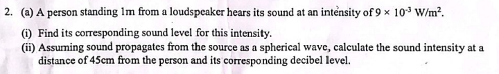 A person standing 1m from a loudspeaker hears its sound at an intensity of 9* 10^(-3)W/m^2. 
(i) Find its corresponding sound level for this intensity. 
(ii) Assuming sound propagates from the source as a spherical wave, calculate the sound intensity at a 
distance of 45cm from the person and its corresponding decibel level.