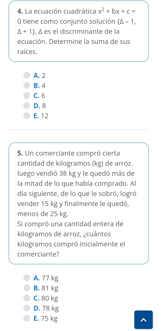 La ecuación cuadrática x^2+bx+c=
0 tiene como conjunto solución  △ -1,
△ +1 , Δ es el discriminante de la
ecuación. Determine la suma de sus
raíces.
A. 2
B. 4
C. 6
D. 8
E. 12
5. Un comerciante compró cierta
cantidad de kilogramos (kg) de arroz,
luego vendió 38 kg y le quedó más de
la mitad de lo que había comprado. Al
día siguiente, de lo que le sobró, logró
vender 15 kg y finalmente le quedó,
menos de 25 kg.
Si compró una cantidad entera de
kilogramos de arroz, ¿cuántos
kilogramos compró inicialmente el
comerciante?
A. 77 kg
B. 81 kg
C. 80 kg
D. 78 kg
E. 75 kg ^