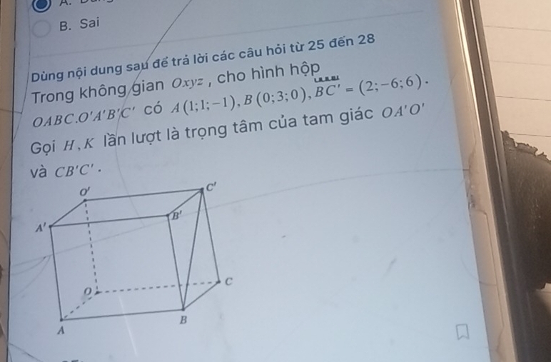 Sai
Dùng nội dung sau để trả lời các câu hỏi từ 25 đến 28
Trong không gian Oxyz , cho hình hộp
OABC.O'A'B'C' có A(1;1;-1),B(0;3;0),overline BC'=(2;-6;6).
Gọi #,K lần lượt là trọng tâm của tam giác OA'O'
và CB'C'.