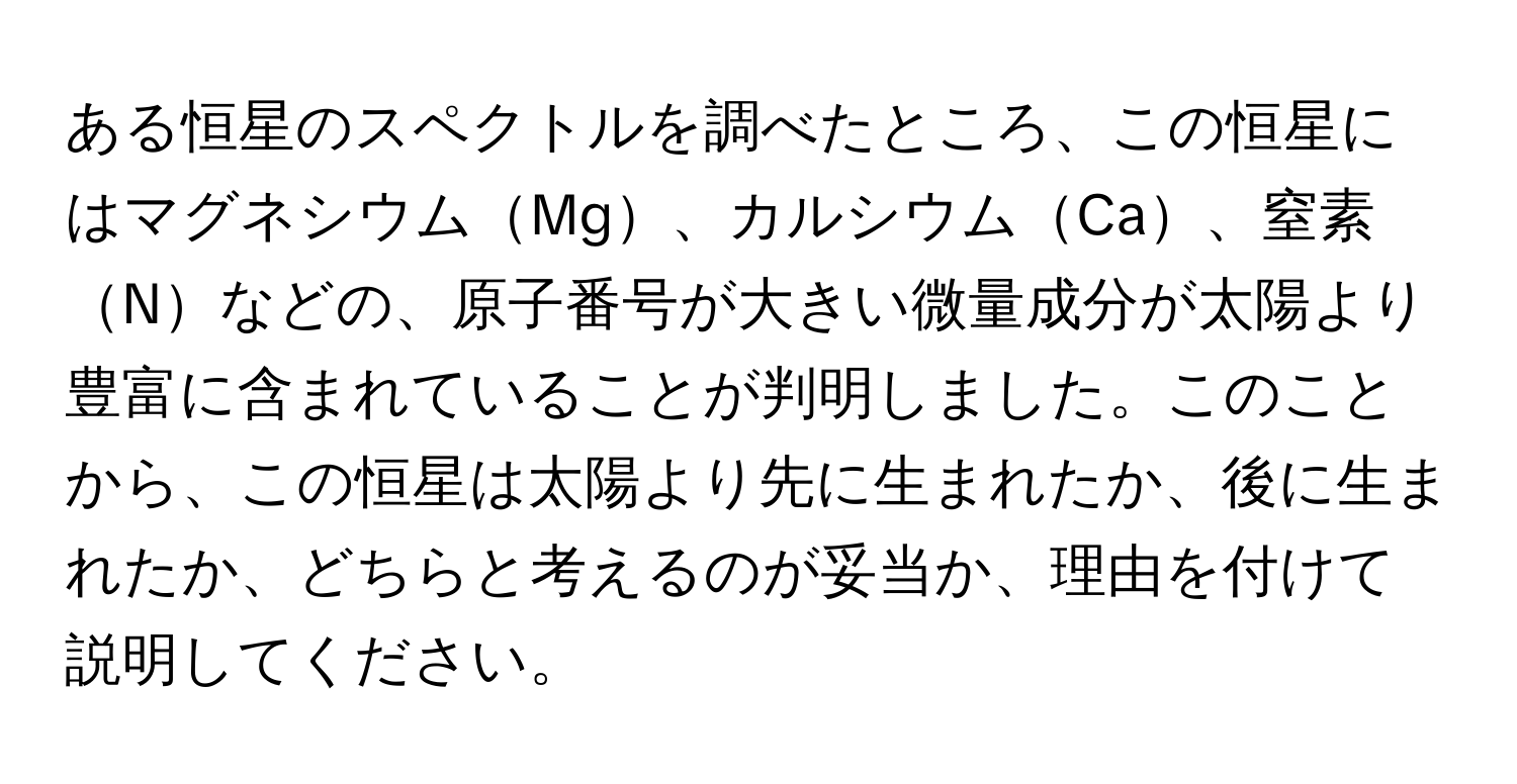 ある恒星のスペクトルを調べたところ、この恒星にはマグネシウムMg、カルシウムCa、窒素Nなどの、原子番号が大きい微量成分が太陽より豊富に含まれていることが判明しました。このことから、この恒星は太陽より先に生まれたか、後に生まれたか、どちらと考えるのが妥当か、理由を付けて説明してください。