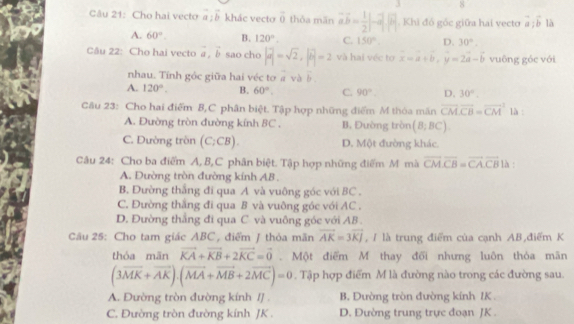 Cho hai vecto vector a:vector b khác vecto overline 0 thỏa mān vector avector = 1/2 |-a||vector b| , Khi đó góc giữa hai vecto vector a:vector b là
A. 60°. B. 120°. C. 150°. D. 30°.
Câu 22: Cho hai vecto vector a,vector b sao cho |a|=sqrt(2),|b|=2 và hai véc tợ x=a+b,y=2a-b vuông góc với
nhau. Tính g Oc : giữa hai véc tơ vector  và overline 
A. 120°. B. 60°. C. 90°. D. 30°.
Câu 23: Cho hai điểm B,C phân biệt. Tập hợp những điểm M thỏa mãn vector CM· vector CB=vector (CM)^2 là :
A. Đường tròn đường kính BC . B. Đường tròn (B;BC).
C. Dường tròn (C_2CB). D. Một đường khác.
Câu 24: Cho ba điểm A, B,C phân biệt. Tập hợp những điểm M mà vector CM· vector CB=vector CA· vector CB là :
A. Đường tròn đường kính AB .
B. Dường thắng đi qua A và vuông góc với BC .
C. Đường thắng đi qua B và vuông góc với AC .
D. Đường thắng đi qua C. và vuông góc với AB .
Câu 25: Cho tam giác ABC, điểm / thỏa mãn vector AK=3vector KJ , / là trung điểm của cạnh AB điểm K
thóa mān vector KA+vector KB+2vector KC=vector 0. Một điểm M thay đổi nhưng luôn thỏa mãn
(3vector MK+vector AK).(vector MA+vector MB+2vector MC)=0. Tập hợp điểm M là đường nào trong các đường sau.
A. Đường tròn đường kính /J . B. Dường tròn đường kính IK .
C. Đường tròn đường kính JK . D. Đường trung trực đoạn JK .