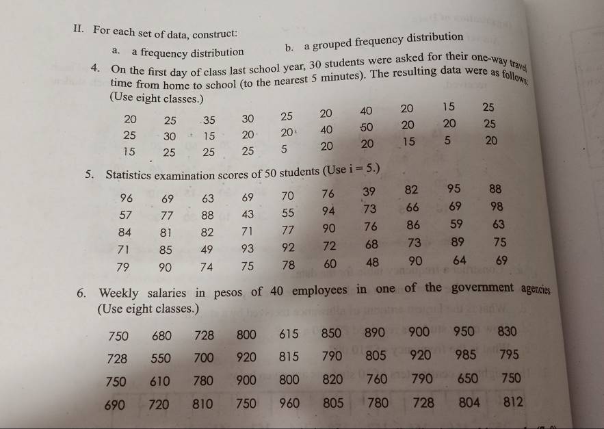 For each set of data, construct: 
a. a frequency distribution b. a grouped frequency distribution 
4. On the first day of class last school year, 30 students were asked for their one-way trave 
time from home to school (to the nearest 5 minutes). The resulting data were as follows 
(Use eight classes.) 15 25
20 25 35 30 25 20 40 20
25 30 15 20 20 40 50 20 20 25
15 25 25 25 5 20 20 15 5 20
5. Statistics examination scores of 50 students (Use 1 =5.)
96 69 63 69 70 76 39 82 95 88
57 77 88 43 55 94 73 66 69 98
84 81 82 71 77 90 76 86 59 63
71 85 49 93 92 72 68 73 89 75
79 90 74 75 78 60 48 90 64 69
6. Weekly salaries in pesos of 40 employees in one of the government agencies 
(Use eight classes.)