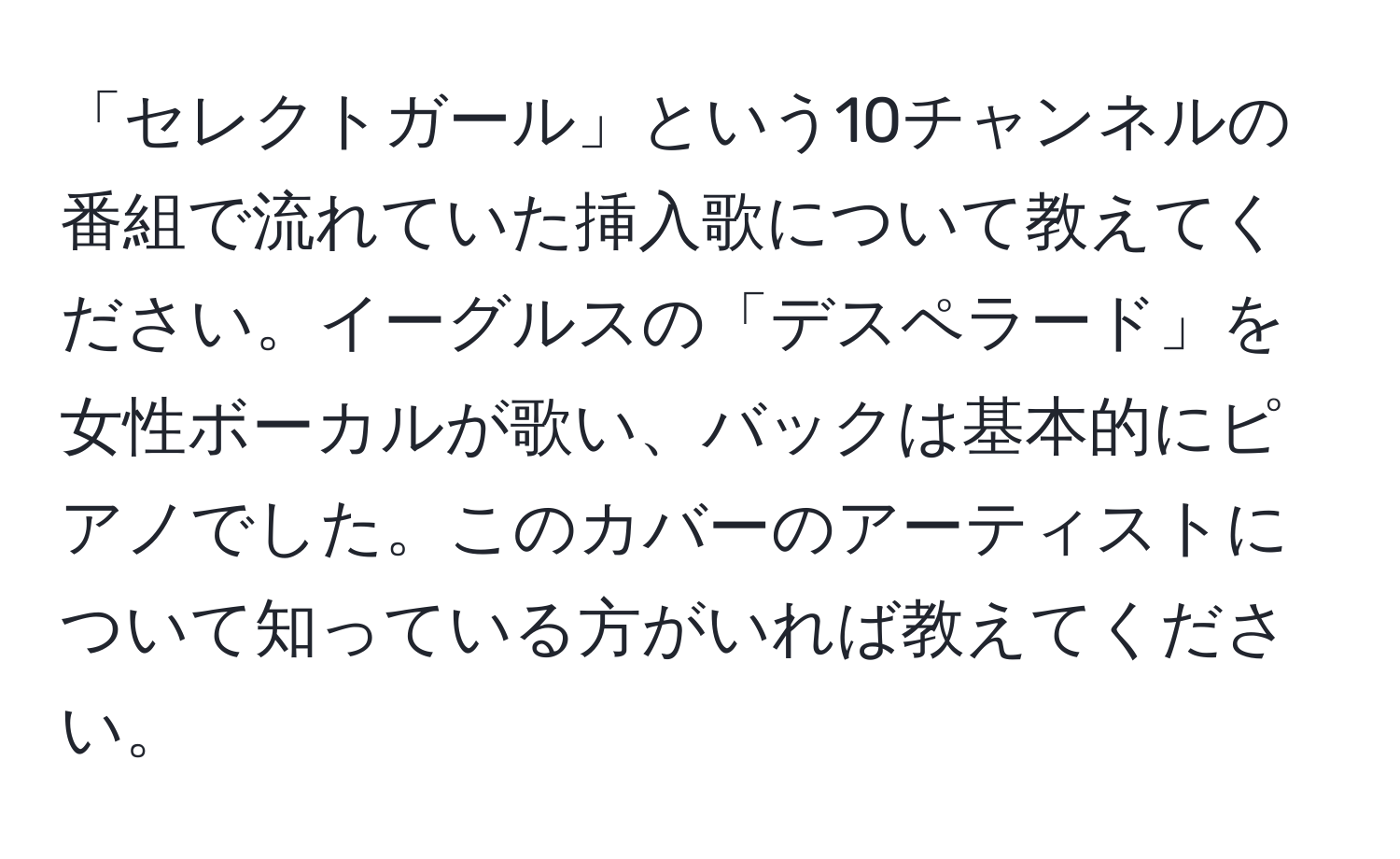 「セレクトガール」という10チャンネルの番組で流れていた挿入歌について教えてください。イーグルスの「デスペラード」を女性ボーカルが歌い、バックは基本的にピアノでした。このカバーのアーティストについて知っている方がいれば教えてください。