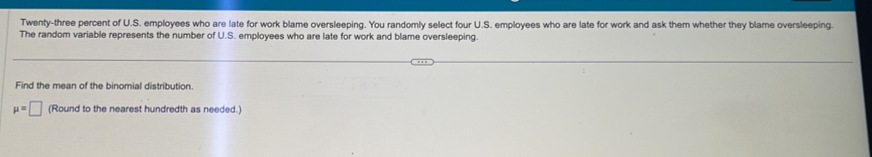 Twenty-three percent of U.S. employees who are late for work blame oversleeping. You randomly select four U.S. employees who are late for work and ask them whether they blame oversleeping. 
The random variable represents the number of U.S. employees who are late for work and blame oversleeping. 
Find the mean of the binomial distribution.
mu =□ (Round to the nearest hundredth as needed.)