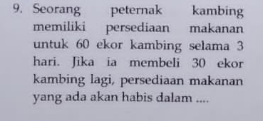 Seorang peternak kambing 
memiliki persediaan makanan 
untuk 60 ekor kambing selama 3
hari. Jika ia membeli 30 ekor 
kambing lagi, persediaan makanan 
yang ada akan habis dalam ....