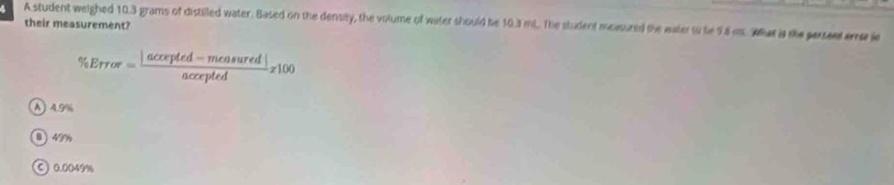 A student weighed 10.3 grams of distilled water. Based on the density, the volume of water should be 10.3 ml. The student measured the water t be 98 ins. What is the persent eree ie their measurement?
% Error=frac |accrpted-measuredendvmatrix accepted z100
A ) 4.9%
B 49%
© 0.0049%