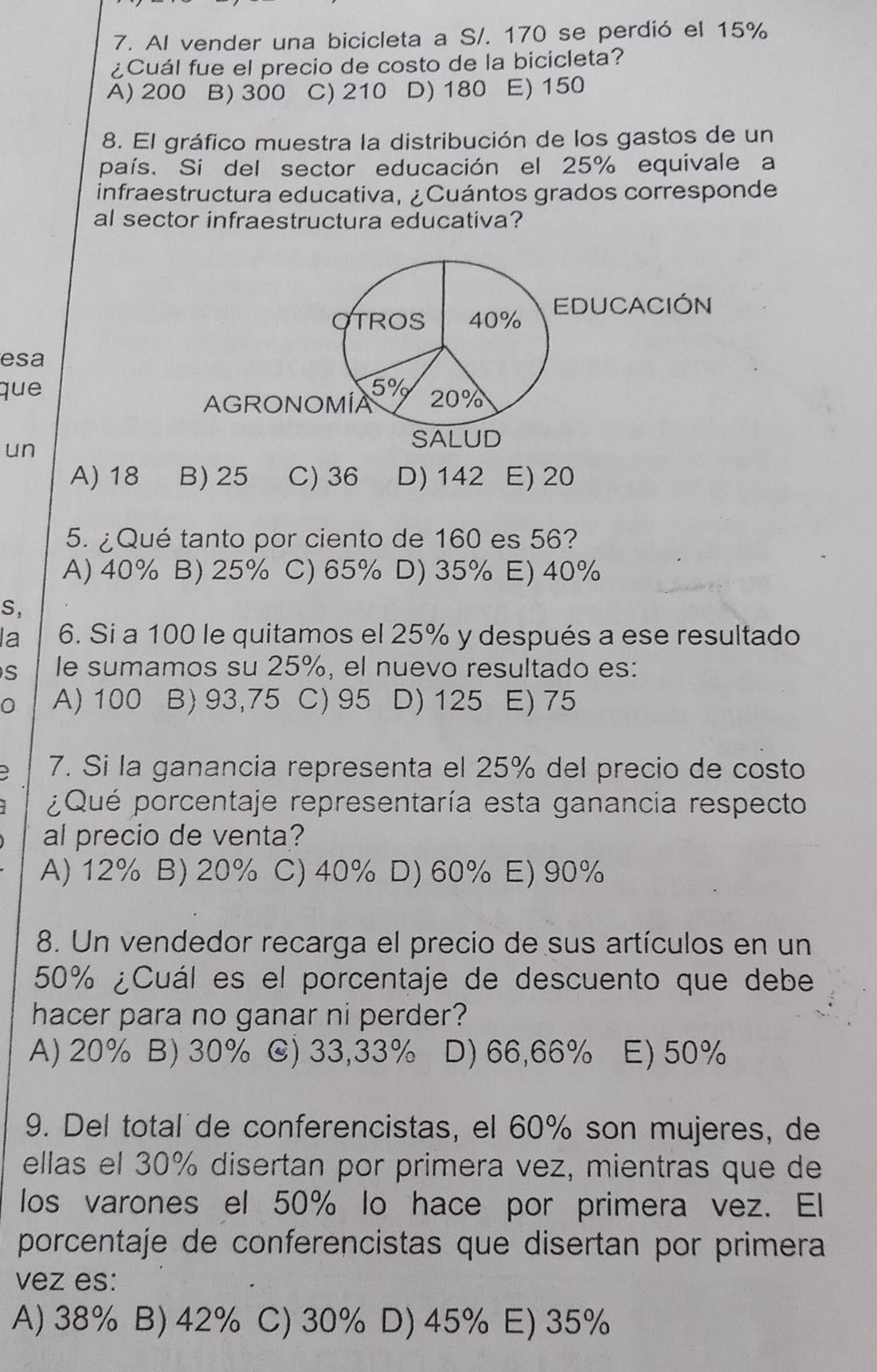 Al vender una bicicleta a S/. 170 se perdió el 15%
¿Cuál fue el precio de costo de la bicicleta?
A) 200 B) 300 C) 210 D) 180 E) 150
8. El gráfico muestra la distribución de los gastos de un
país. Si del sector educación el 25% equivale a
infraestructura educativa, ¿Cuántos grados corresponde
al sector infraestructura educativa?
TROS 40% EDUCACIÓN
esa
que 5% 20%
AGRONOMÍA
un
SALUD
A) 18 B) 25 C) 36 D) 142 E) 20
5. ¿Qué tanto por ciento de 160 es 56?
A) 40% B) 25% C) 65% D) 35% E) 40%
S,
la 6. Si a 100 le quitamos el 25% y después a ese resultado
S le sumamos su 25%, el nuevo resultado es:
0 A) 100 B) 93,75 C) 95 D) 125 E) 75
7. Si la ganancia representa el 25% del precio de costo
¿Qué porcentaje representaría esta ganancia respecto
al precio de venta?
A) 12% B) 20% C) 40% D) 60% E) 90%
8. Un vendedor recarga el precio de sus artículos en un
50% ¿Cuál es el porcentaje de descuento que debe
hacer para no ganar ni perder?
A) 20% B) 30% C) 33,33% D) 66,66% E) 50%
9. Del total´de conferencistas, el 60% son mujeres, de
ellas el 30% disertan por primera vez, mientras que de
los varones el 50% lo hace por primera vez. El
porcentaje de conferencistas que disertan por primera
vez es:
A) 38% B) 42% C) 30% D) 45% E) 35%