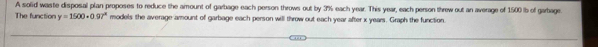 A solid waste disposal plan proposes to reduce the amount of garbage each person throws out by 3% each year. This year, each person threw out an average of 1500 ib of garbage 
The function y=1500· 0.97^a models the average amount of garbage each person will throw out each year after x years. Graph the function.