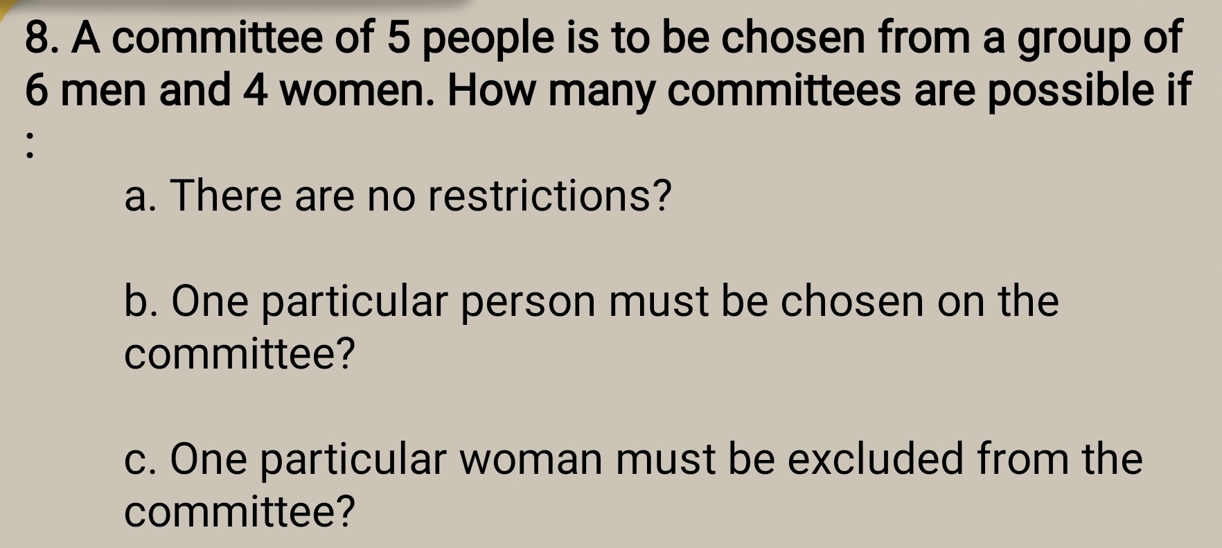 A committee of 5 people is to be chosen from a group of
6 men and 4 women. How many committees are possible if 
: 
a. There are no restrictions? 
b. One particular person must be chosen on the 
committee? 
c. One particular woman must be excluded from the 
committee?