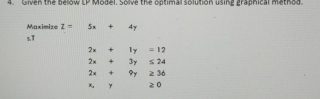 Given the below LP Model. Solve the optimal solution using graphical method.
Maximize z=5x+4y
s.T
2x+1y=12
2x+3y≤ 24
2x+9y≥ 36
x,y≥ 0