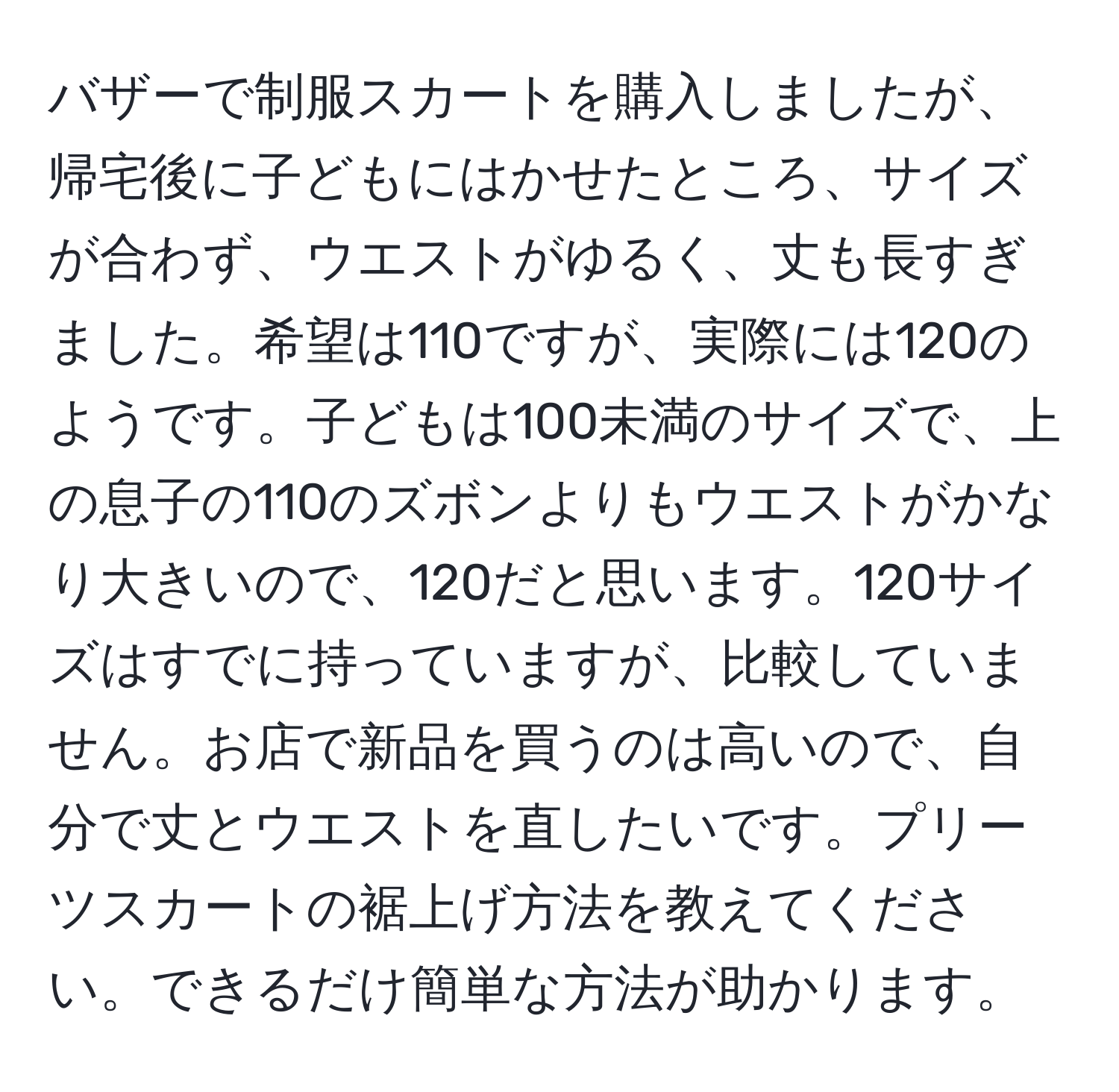 バザーで制服スカートを購入しましたが、帰宅後に子どもにはかせたところ、サイズが合わず、ウエストがゆるく、丈も長すぎました。希望は110ですが、実際には120のようです。子どもは100未満のサイズで、上の息子の110のズボンよりもウエストがかなり大きいので、120だと思います。120サイズはすでに持っていますが、比較していません。お店で新品を買うのは高いので、自分で丈とウエストを直したいです。プリーツスカートの裾上げ方法を教えてください。できるだけ簡単な方法が助かります。