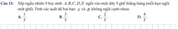 Xếp ngẫu nhiên 5 học sinh A, B, C, D, E ngồi vào một dãy 5 ghế thắng hàng (mỗi bạn ngồi
một ghế). Tính xác suất để hai bạn A và B không ngồi cạnh nhau
A.  1/5 .  3/5 . C.  2/5 . D.  4/5 . 
B.