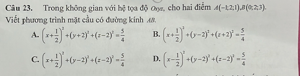 Trong không gian với hệ tọa độ Oxyz, cho hai điểm A(-1;2;1), B(0;2;3). 
Viết phương trình mặt cầu có đường kính AB.
A. (x+ 1/2 )^2+(y+2)^2+(z-2)^2= 5/4  B. (x+ 1/2 )^2+(y-2)^2+(z+2)^2= 5/4 
C. (x+ 1/2 )^2+(y-2)^2+(z-2)^2= 5/4  D. (x- 1/2 )^2+(y-2)^2+(z-2)^2= 5/4 