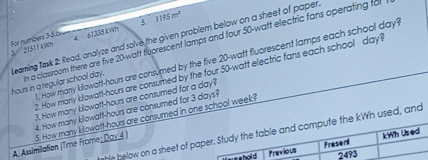 1195m^2
For numbers 3-5 ärn earning Task 2: Read, analyze and solve the given problem below on a sheet of paper 
3. 21511 kWh 4. 61338 kWh 5 
n a classroom there are five 20-watt fluorescent lamps and four 50-watt electric fans operating tof 
. How many kilowatt-hours are consumed by the five 20-watt fluorescent lamps each school day? 
2. How many kilowatt-hours are consumed by the four 50-watt electric fans each school day?
hours in a regular school day. 
3. How many kilowatt-hours are consumed for a day? 
4. How many kilowatt-hours are consumed for 3 days? 
5. How many kilowatt-hours are consumed in one school week? 
nhle below on a sheet of paper. Study the table and compute the kWh used, and 
A. Assimilation (Time Frame; Day 4 ) 
eur shold Previous Present kWn Used
2493