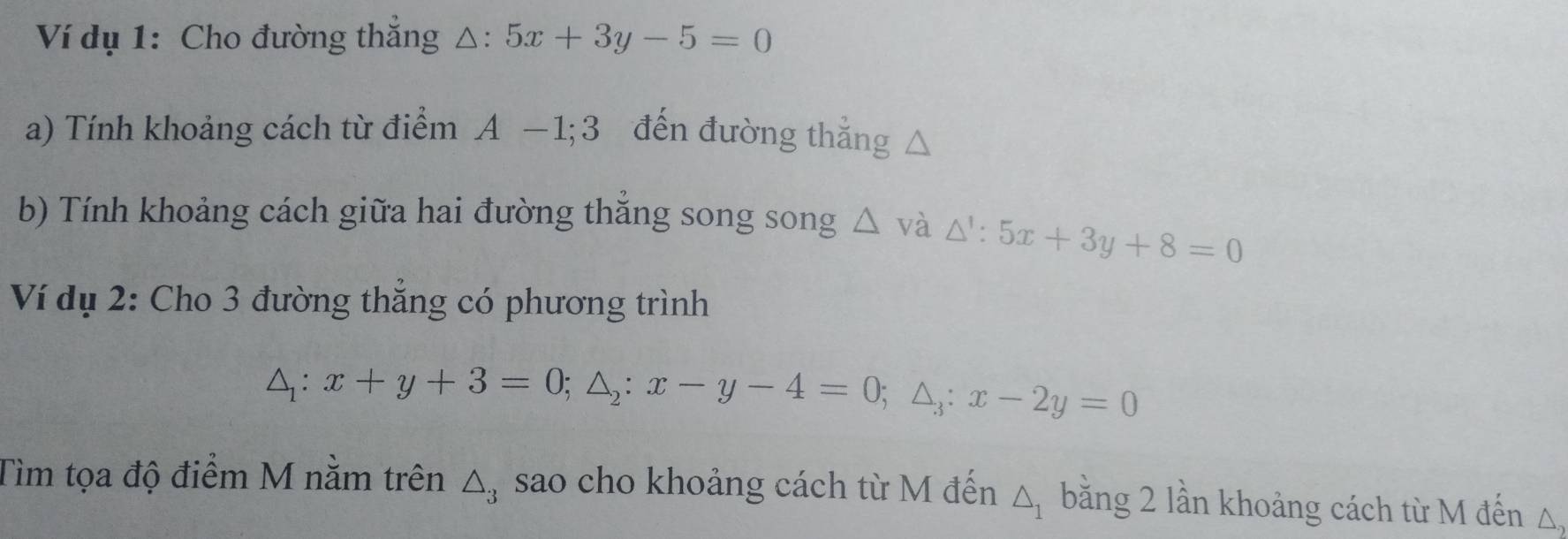 Ví dụ 1: Cho đường thắng . △ :5x+3y-5=0
a) Tính khoảng cách từ điểm A-1; 3 đến đường thẳng △
b) Tính khoảng cách giữa hai đường thắng song song △ vdot a △ ':5x+3y+8=0
Ví dụ 2: Cho 3 đường thẳng có phương trình
△ _1:x+y+3=0; △ _2:x-y-4=0; △ _3:x-2y=0
Tìm tọa độ điểm M nằm trên △ _3 sao cho khoảng cách từ M đến △ _1 bằng 2 lần khoảng cách từ M đến △