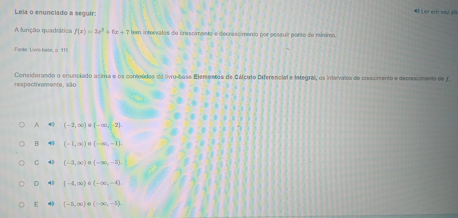 Leia o enunciado a seguir:
Ler em voz alt
A função quadrática f(x)=3x^2+6x+7 tem intervalos de crescimento e decrescimento por possuir ponto de mínimo.
Fonte: Livro-base, p. 111.
Considerando o enunciado acima e os conteúdos do livro-base Elementos de Cálculo Diferencial e Integral, os intervalos de crescimento e decrescimento de f.
respectivamente, são
A (-2,∈fty ) e (-∈fty ,-2).
B (-1,∈fty ) e (-∈fty ,-1).
C (-3,∈fty ) e (-∈fty ,-3).
D (-4,∈fty ) e (-∈fty ,-4).
E (-5,∈fty ) e (-∈fty ,-5).
