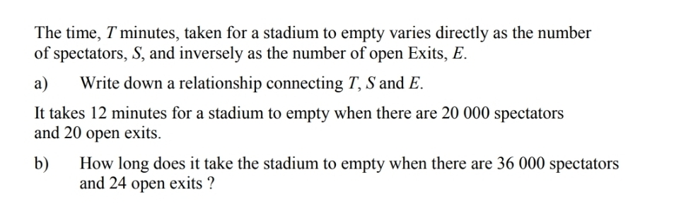 The time, T minutes, taken for a stadium to empty varies directly as the number 
of spectators, S, and inversely as the number of open Exits, E. 
a) Write down a relationship connecting T, S and E. 
It takes 12 minutes for a stadium to empty when there are 20 000 spectators 
and 20 open exits. 
b) How long does it take the stadium to empty when there are 36 000 spectators 
and 24 open exits ?