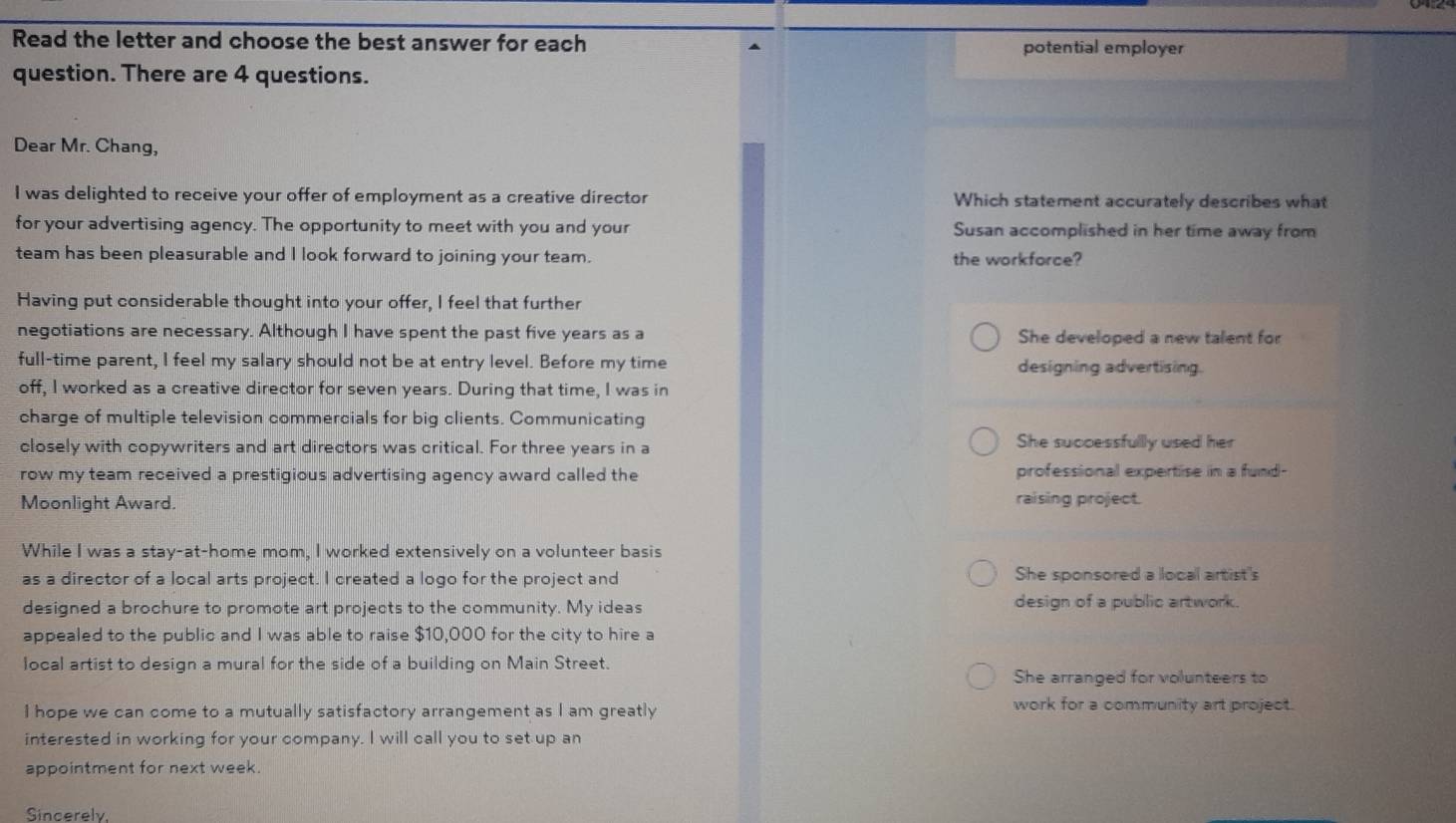 Read the letter and choose the best answer for each potential employer
question. There are 4 questions.
Dear Mr. Chang,
I was delighted to receive your offer of employment as a creative director Which statement accurately describes what
for your advertising agency. The opportunity to meet with you and your Susan accomplished in her time away from
team has been pleasurable and I look forward to joining your team. the workforce?
Having put considerable thought into your offer, I feel that further
negotiations are necessary. Although I have spent the past five years as a She developed a new talent for
full-time parent, I feel my salary should not be at entry level. Before my time designing advertising.
off, I worked as a creative director for seven years. During that time, I was in
charge of multiple television commercials for big clients. Communicating
closely with copywriters and art directors was critical. For three years in a
She successfullly used her
row my team received a prestigious advertising agency award called the professional expertise in a fund-
Moonlight Award. raising project.
While I was a stay-at-home mom, I worked extensively on a volunteer basis
as a director of a local arts project. I created a logo for the project and She sponsored a local artist's
designed a brochure to promote art projects to the community. My ideas design of a public artwork.
appealed to the public and I was able to raise $10,000 for the city to hire a
local artist to design a mural for the side of a building on Main Street.
She arranged for volunteers to
I hope we can come to a mutually satisfactory arrangement as I am greatly
work for a community art project.
interested in working for your company. I will call you to set up an
appointment for next week
Sincerely,