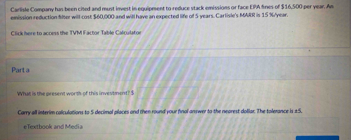 Carlisle Company has been cited and must invest in equipment to reduce stack emissions or face EPA fínes of $16,500 per year. An 
emission reduction filter will cost $60,000 and will have an expected life of 5 years. Carlisle's MARR is 15 %/year. 
Click here to access the TVM Factor Table Calculator 
Part a 
What is the present worth of this investment? $
Carry all interim calculations to 5 decimal places and then round your final answer to the nearest dollar. The tolerance is ±5. 
eTextbook and Media