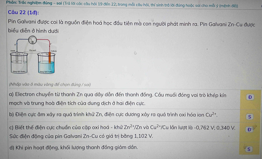 Phần: Trắc nghiệm đúng - sai (Trả lời các câu hỏi 19 đến 22; trong mỗi câu hỏi, thí sinh trả lời đúng hoặc sai cho mỗi ý (mệnh đế)) 
Câu 22 (1đ): 
Pin Galvani được coi là nguồn điện hoá học đầu tiên mà con người phát minh ra. Pin Galvani Zn-Cu được 
biểu diễn ở hình dưới 
(Nhấp vào ô màu vàng để chọn đúng / sai) 
a) Electron chuyển từ thanh Zn qua dây dẫn đến thanh đồng. Cầu muối đóng vai trò khép kín Đ 
mạch và trung hoà điện tích của dung dịch ở hai điện cực. 
b) Điện cực âm xảy ra quá trình khử Zn, điện cực dương xảy ra quá trình oxi hóa ion Cu^(2+). s 
c) Biết thế điện cực chuẩn của cặp oxi hoá - khử Zn^(2+)/Zn và Cu^(2+) /Cu lần lượt là - 0,762 V; 0,340 V. Đ 
Sức điện động của pin Galvani Zn-Cu có giá trị bằng 1,102 V. 
d) Khi pin hoạt động, khối lượng thanh đồng giảm dần. 
s