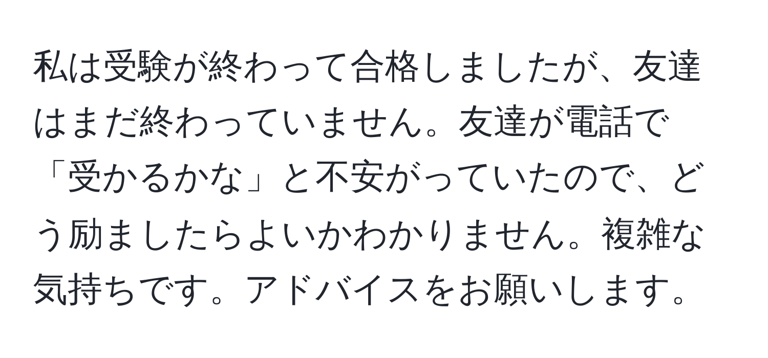 私は受験が終わって合格しましたが、友達はまだ終わっていません。友達が電話で「受かるかな」と不安がっていたので、どう励ましたらよいかわかりません。複雑な気持ちです。アドバイスをお願いします。