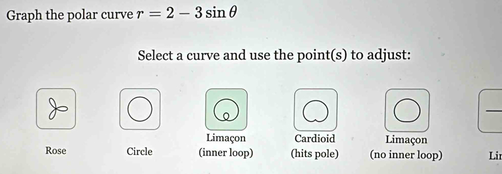 Graph the polar curve r=2-3sin θ
Select a curve and use the point(s) to adjust:
_
Limaçon Cardioid Limaçon
Rose Circle (inner loop) (hits pole) (no inner loop) Lir