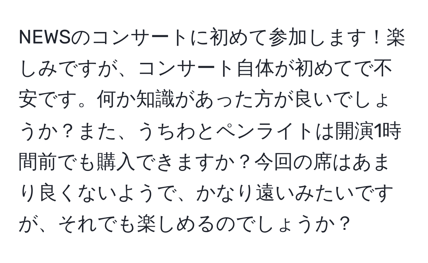 NEWSのコンサートに初めて参加します！楽しみですが、コンサート自体が初めてで不安です。何か知識があった方が良いでしょうか？また、うちわとペンライトは開演1時間前でも購入できますか？今回の席はあまり良くないようで、かなり遠いみたいですが、それでも楽しめるのでしょうか？