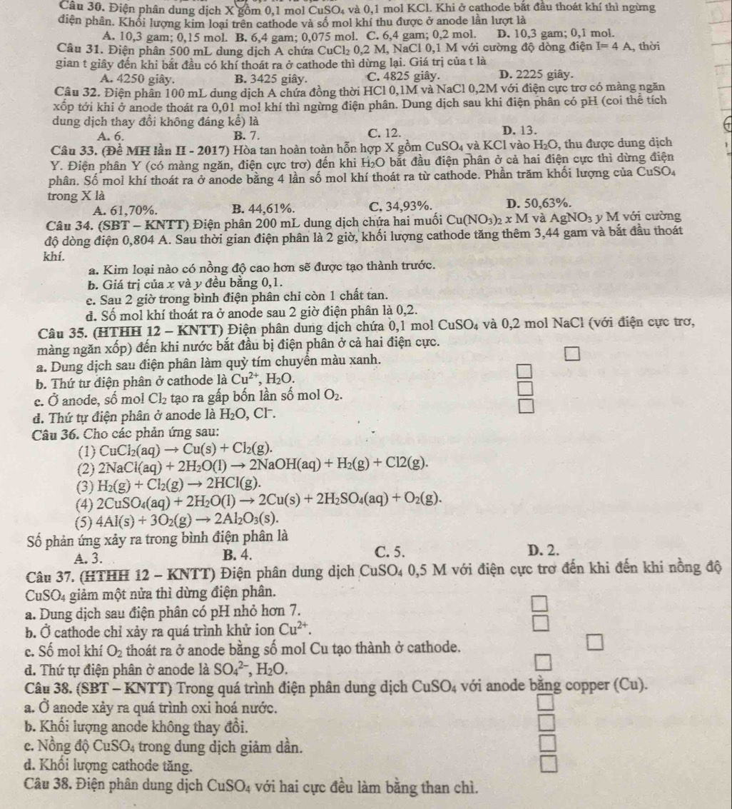 Điện phân dung dịch X gồm 0,1 mol CuSO₄ và 0,1 mol KCl. Khi ở cathode bắt đầu thoát khí thì ngừng
diện phân. Khối lượng kim loại trên cathode và số mol khí thu được ở anode lần lượt là
A. 10,3 gam; 0,15 mol. B. 6,4 gam; 0,075 mol. C. 6,4 gam; 0,2 mol. D. 10,3 gam; 0,1 mol.
Câu 31. Điện phân 500 mL dung dịch A chứa Cư Cl_2 0,2 M, NaCl 0,1 M với cường độ dòng điện I=4A , thời
gian t giây đến khi bắt đầu có khí thoát ra ở cathode thì dừng lại. Giá trị của t là
A. 4250 giây. B. 3425 giây. C. 4825 giây. D. 2225 giây.
Câu 32. Điện phân 100 mL dung dịch A chứa đồng thời HCl 0,1M và NaCl 0,2M với điện cực trơ có màng ngăn
xốp tới khi ở anode thoát ra 0,01 mol khí thì ngừng điện phân. Dung dịch sau khi điện phân có pH (coi thể tích
dung dịch thay đổi không đáng kể) là
A. 6. B. 7. C. 12. D. 13.
Câu 33. (Đề MH lần II - 2017) Hòa tan hoàn toàn hỗn hợp X gồm CuSO_4 và KCl vào H_2O. , thu được dung dịch
Y. Điện phân Y (có màng ngăn, điện cực trơ) đến khi H₂O bắt đầu điện phân ở cả hai điện cực thì dừng điện
phân. Số mol khí thoát ra ở anode bằng 4 lần số mol khí thoát ra từ cathode. Phần trăm khối lượng của CuSO₄
trong X là
A. 61,70%. B. 44,61%. C. 34,93%. D. 50,63%.
Câu 34. (SBT - KNTT) Điện phân 200 mL dung dịch chứa hai muối Cu(NO_3)_2xM và AgNO_3 y M với cường
độ dòng điện 0,804 A. Sau thời gian điện phân là 2 giờ, khối lượng cathode tăng thêm 3,44 gam và bắt đầu thoát
khí.
a. Kim loại nào có nồng độ cao hơn sẽ được tạo thành trước.
b. Giá trị của x và y đều bằng 0,1.
c. Sau 2 giờ trong bình điện phân chỉ còn 1 chất tan.
đ. Số mol khí thoát ra ở anode sau 2 giờ điện phân là 0,2.
Câu 35. (HTHH 12 - KNTT) Điện phân dung dịch chứa 0,1 mol CuSO_4 và 0,2 mol NaCl (với điện cực trơ,
màng ngăn xốp) đến khi nước bắt đầu bị điện phân ở cả hai điện cực.
a. Dung dịch sau điện phân làm quỳ tím chuyền màu xanh.
b. Thứ tư điện phân ở cathode là Cu^(2+),H_2O.
e. Ở anode, số mol Cl_2 tạo ra gấp bốn lần số mol O_2.
d. Thứ tự điện phân ở anode là H_2O , CF.
Câu 36. Cho các phản ứng sau:
(1) CuCl_2(aq)to Cu(s)+Cl_2(g).
(2) 2NaCl(aq)+2H_2O(l)to 2NaOH(aq)+H_2(g)+Cl2(g).
(3) H_2(g)+Cl_2(g)to 2HCl(g).
(4) 2CuSO_4(aq)+2H_2O(l)to 2Cu(s)+2H_2SO_4(aq)+O_2(g).
(5) 4Al(s)+3O_2(g)to 2Al_2O_3(s).
Số phản ứng xảy ra trong bình điện phân là
A. 3. B. 4. C. 5. D. 2.
Câu 37. (HTHH 12 - KNTT) Điện phân dung dịch CuSO_40,5 5 M với điện cực trơ đến khi đến khi nồng độ
CuSO_4 :  giảm một nửa thì dừng điện phân.
a. Dung dịch sau điện phân có pH nhỏ hơn 7.
^
b. Ở cathode chỉ xảy ra quá trình khử ion Cu^(2+).
∠ ABCB=∠ BCD
□
c. Số mol khí O_2 thoát ra ở anode bằng số mol Cu tạo thành ở cathode.
d. Thứ tự điện phân ở anode là SO_4^((2-),H_2)O.
Câu 38. (SBT - KNTT) Trong quá trình điện phân dung dịch CuSO_4 với anode bằng copper (Cu).
a. Ở anode xảy ra quá trình oxi hoá nước.
b. Khối lượng anode không thay đổi.
c. Nồng độ CuSO_4 trong dung dịch giảm dần.
d. Khối lượng cathode tăng.
Câu 38. Điện phân dung dịch CuSO_4 với hai cực đều làm bằng than chì.