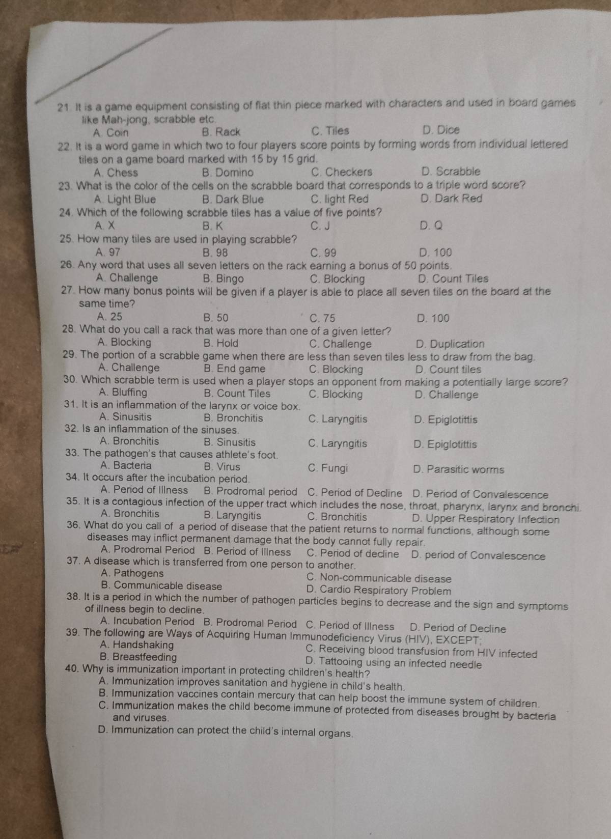 It is a game equipment consisting of flat thin piece marked with characters and used in board games
like Mah-jong, scrabble etc.
A. Coin B. Rack C. Tiles D. Dice
22. It is a word game in which two to four players score points by forming words from individual lettered
tiles on a game board marked with 15 by 15 grid.
A. Chess B. Domino C. Checkers D. Scrabble
23. What is the color of the cells on the scrabble board that corresponds to a triple word score?
A. Light Blue B. Dark Blue C. light Red D. Dark Red
24. Which of the following scrabble tiles has a value of five points?
A. X B. K C. J D. Q
25. How many tiles are used in playing scrabble?
A. 97 B. 98 C. 99 D. 100
26. Any word that uses all seven letters on the rack earning a bonus of 50 points.
A. Challenge B. Bingo C. Blocking D. Count Tiles
27. How many bonus points will be given if a player is able to place all seven tiles on the board at the
same time?
A. 25 B. 50 C. 75 D. 100
28. What do you call a rack that was more than one of a given letter?
A. Blocking B. Hold C. Challenge D. Duplication
29. The portion of a scrabble game when there are less than seven tiles less to draw from the bag
A. Challenge B. End game C. Blocking D. Count tiles
30. Which scrabble term is used when a player stops an opponent from making a potentially large score?
A. Bluffing B. Count Tiles C. Blocking D. Challenge
31. It is an inflammation of the larynx or voice box.
A. Sinusitis B. Bronchitis C. Laryngitis D. Epiglotittis
32. Is an inflammation of the sinuses.
A. Bronchitis B. Sinusitis C. Laryngitis D. Epiglotittis
33. The pathogen's that causes athlete's foot.
A. Bacteria B. Virus C. Fungi D. Parasitic worms
34. It occurs after the incubation period.
A. Period of IlIness B. Prodromal period C. Period of Decline D. Period of Convalescence
35. It is a contagious infection of the upper tract which includes the nose, throat, pharynx, larynx and bronchi.
A. Bronchitis B. Laryngitis C. Bronchitis D. Upper Respiratory Infection
36. What do you call of a period of disease that the patient returns to normal functions, although some
diseases may inflict permanent damage that the body cannot fully repair.
A. Prodromal Period B. Period of Illness C. Period of decline D. period of Convalescence
37. A disease which is transferred from one person to another.
A. Pathogens C. Non-communicable disease
B. Communicable disease D. Cardio Respiratory Problem
38. It is a period in which the number of pathogen particles begins to decrease and the sign and symptoms
of illness begin to decline.
A. Incubation Period B. Prodromal Period C. Period of Illness D. Period of Decline
39. The following are Ways of Acquiring Human Immunodeficiency Virus (HIV), EXCEPT;
A. Handshaking C. Receiving blood transfusion from HIV infected
B. Breastfeeding D. Tattooing using an infected needle
40. Why is immunization important in protecting children's health?
A. Immunization improves sanitation and hygiene in child's health.
B. Immunization vaccines contain mercury that can help boost the immune system of children.
C. Immunization makes the child become immune of protected from diseases brought by bacteria
and viruses.
D. Immunization can protect the child's internal organs.