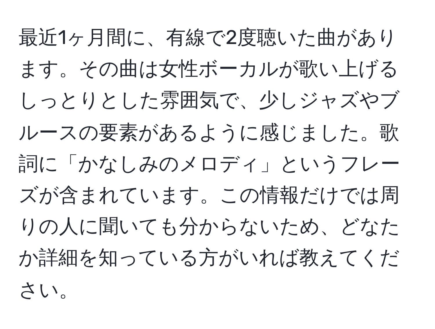 最近1ヶ月間に、有線で2度聴いた曲があります。その曲は女性ボーカルが歌い上げるしっとりとした雰囲気で、少しジャズやブルースの要素があるように感じました。歌詞に「かなしみのメロディ」というフレーズが含まれています。この情報だけでは周りの人に聞いても分からないため、どなたか詳細を知っている方がいれば教えてください。