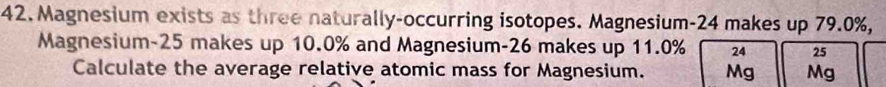 Magnesium exists as three naturally-occurring isotopes. Magnesium- 24 makes up 79.0%, 
Magnesium- 25 makes up 10.0% and Magnesium- 26 makes up 11.0% 24 25
Calculate the average relative atomic mass for Magnesium. Mg Mg