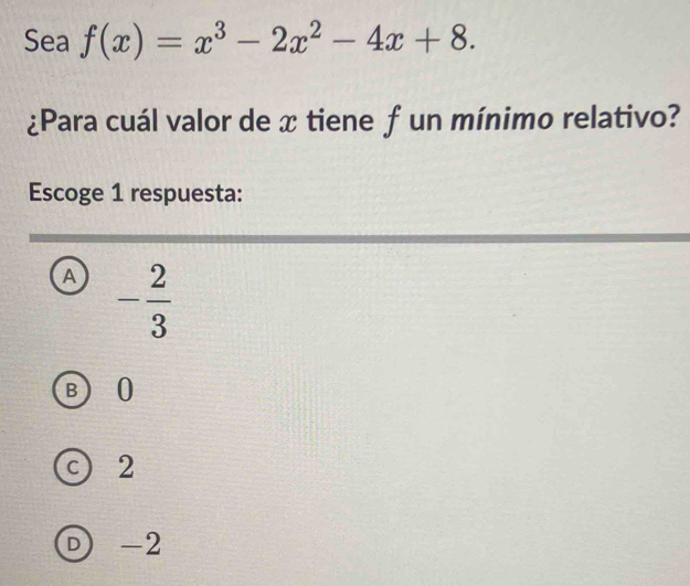 Sea f(x)=x^3-2x^2-4x+8. 
¿Para cuál valor de x tiene f un mínimo relativo?
Escoge 1 respuesta:
A - 2/3 
B 0
c) 2
D -2