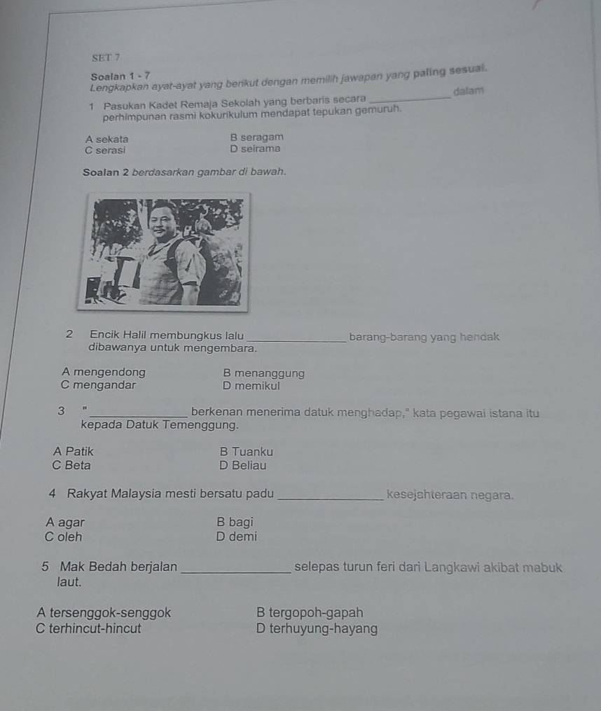 SET 7
Soalan 1 - 7
Lengkapkan ayat-ayat yang benkut dengan memilih jawapan yang paling sesual.
1 Pasukan Kadet Remaja Sekolah yang berbaris secara _dalam
perhimpunan rasmi kokurikulum mendapat tepukan gemuruh.
A sekata B seragam
C serasi D seirama
Soalan 2 berdasarkan gambar di bawah.
2 Encik Halil membungkus lalu _barang-barang yang hendak
dibawanya untuk mengembara.
A mengendong B menanggung
C mengandar D memikul
3 _berkenan menerima datuk menghadap," kata pegawai istana itu
kepada Datuk Temenggung.
A Patik B Tuanku
C Beta D Beliau
4 Rakyat Malaysia mesti bersatu padu _kesejahteraan negara.
A agar B bagi
C oleh D demi
5 Mak Bedah berjalan _selepas turun feri dari Langkawi akibat mabuk
laut.
A tersenggok-senggok B tergopoh-gapah
C terhincut-hincut D terhuyung-hayang