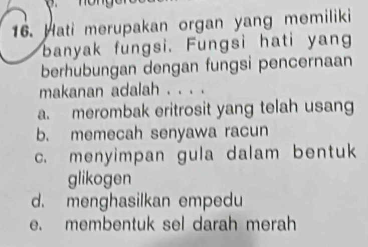 Hati merupakan organ yang memiliki
banyak fungsi. Fungsi hati yang
berhubungan dengan fungsi pencernaan
makanan adalah . . . .
a. merombak eritrosit yang telah usan
b. memecah senyawa racun
c. menyimpan gula dalam bentuk
glikogen
d. menghasilkan empedu
e. membentuk sel darah merah